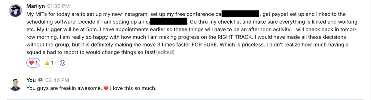 ...making me move 3 times faster FOR SURE... which is PRICELESS. I didn't realize how much having a squad I had to report to would change things so fast. — Marilyn · business owner