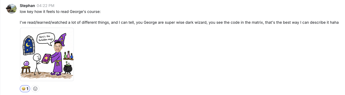 I've read/learned/watched a lot of different things, and I can tell, you George are super wise dark wizard, you see the code in the matrix, that's the best way I can describe it haha — Stephan · SaaS founder